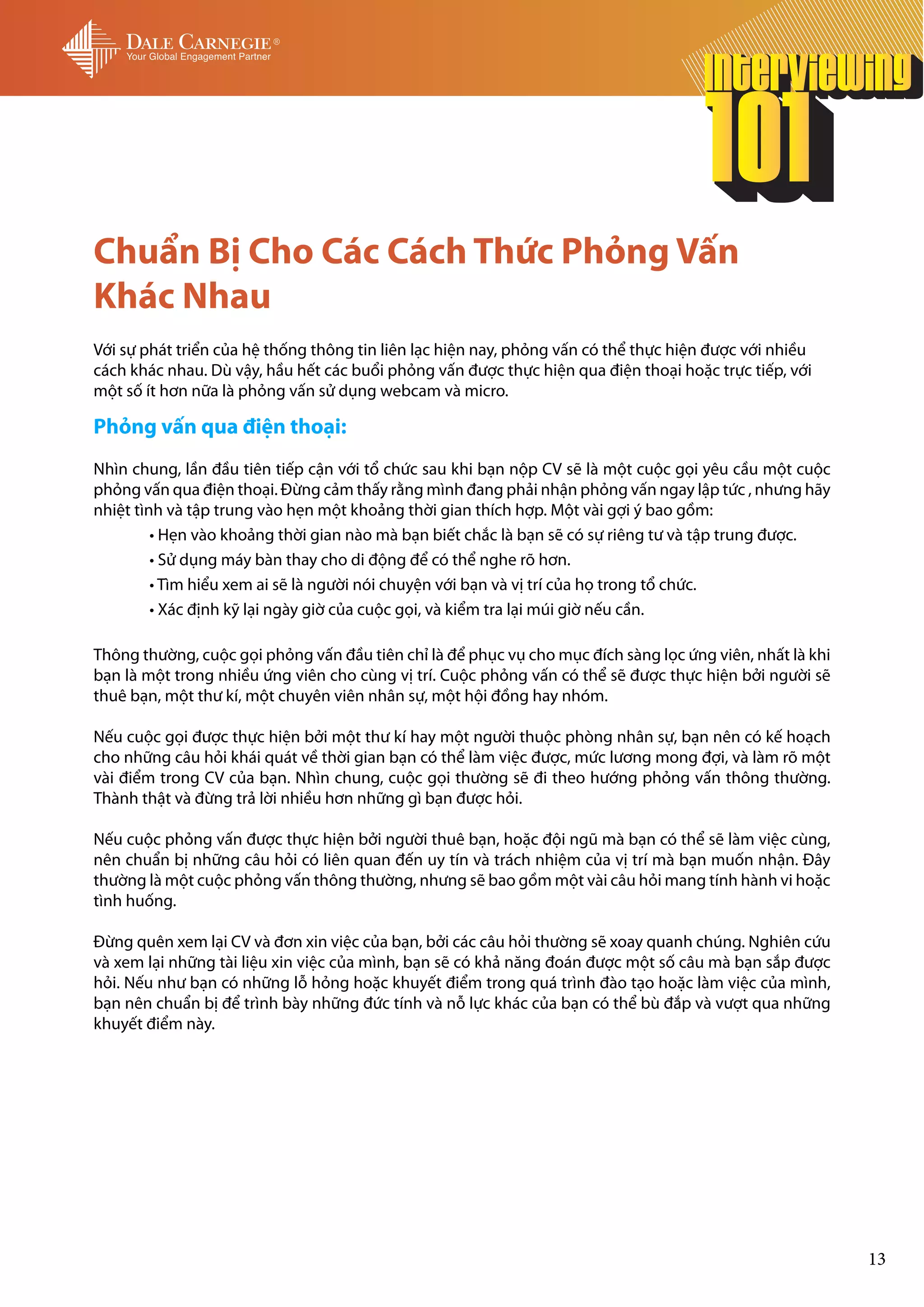 Chuẩn Bị Cho Các Cách Thức Phỏng Vấn
Khác Nhau
Với sự phát triển của hệ thống thông tin liên lạc hiện nay, phỏng vấn có thể thực hiện được với nhiều
cách khác nhau. Dù vậy, hầu hết các buổi phỏng vấn được thực hiện qua điện thoại hoặc trực tiếp, với
một số ít hơn nữa là phỏng vấn sử dụng webcam và micro.

Phỏng vấn qua điện thoại:
Nhìn chung, lần đầu tiên tiếp cận với tổ chức sau khi bạn nộp CV sẽ là một cuộc gọi yêu cầu một cuộc
phỏng vấn qua điện thoại. Đừng cảm thấy rằng mình đang phải nhận phỏng vấn ngay lập tức , nhưng hãy
nhiệt tình và tập trung vào hẹn một khoảng thời gian thích hợp. Một vài gợi ý bao gồm:
	        • Hẹn vào khoảng thời gian nào mà bạn biết chắc là bạn sẽ có sự riêng tư và tập trung được.
	        • Sử dụng máy bàn thay cho di động để có thể nghe rõ hơn.
	        • Tìm hiểu xem ai sẽ là người nói chuyện với bạn và vị trí của họ trong tổ chức.
	        • Xác định kỹ lại ngày giờ của cuộc gọi, và kiểm tra lại múi giờ nếu cần.

Thông thường, cuộc gọi phỏng vấn đầu tiên chỉ là để phục vụ cho mục đích sàng lọc ứng viên, nhất là khi
bạn là một trong nhiều ứng viên cho cùng vị trí. Cuộc phỏng vấn có thể sẽ được thực hiện bởi người sẽ
thuê bạn, một thư kí, một chuyên viên nhân sự, một hội đồng hay nhóm.

Nếu cuộc gọi được thực hiện bởi một thư kí hay một người thuộc phòng nhân sự, bạn nên có kế hoạch
cho những câu hỏi khái quát về thời gian bạn có thể làm việc được, mức lương mong đợi, và làm rõ một
vài điểm trong CV của bạn. Nhìn chung, cuộc gọi thường sẽ đi theo hướng phỏng vấn thông thường.
Thành thật và đừng trả lời nhiều hơn những gì bạn được hỏi.

Nếu cuộc phỏng vấn được thực hiện bởi người thuê bạn, hoặc đội ngũ mà bạn có thể sẽ làm việc cùng,
nên chuẩn bị những câu hỏi có liên quan đến uy tín và trách nhiệm của vị trí mà bạn muốn nhận. Đây
thường là một cuộc phỏng vấn thông thường, nhưng sẽ bao gồm một vài câu hỏi mang tính hành vi hoặc
tình huống.

Đừng quên xem lại CV và đơn xin việc của bạn, bởi các câu hỏi thường sẽ xoay quanh chúng. Nghiên cứu
và xem lại những tài liệu xin việc của mình, bạn sẽ có khả năng đoán được một số câu mà bạn sắp được
hỏi. Nếu như bạn có những lỗ hỏng hoặc khuyết điểm trong quá trình đào tạo hoặc làm việc của mình,
bạn nên chuẩn bị để trình bày những đức tính và nỗ lực khác của bạn có thể bù đắp và vượt qua những
khuyết điểm này.




                                                                                                          13
 