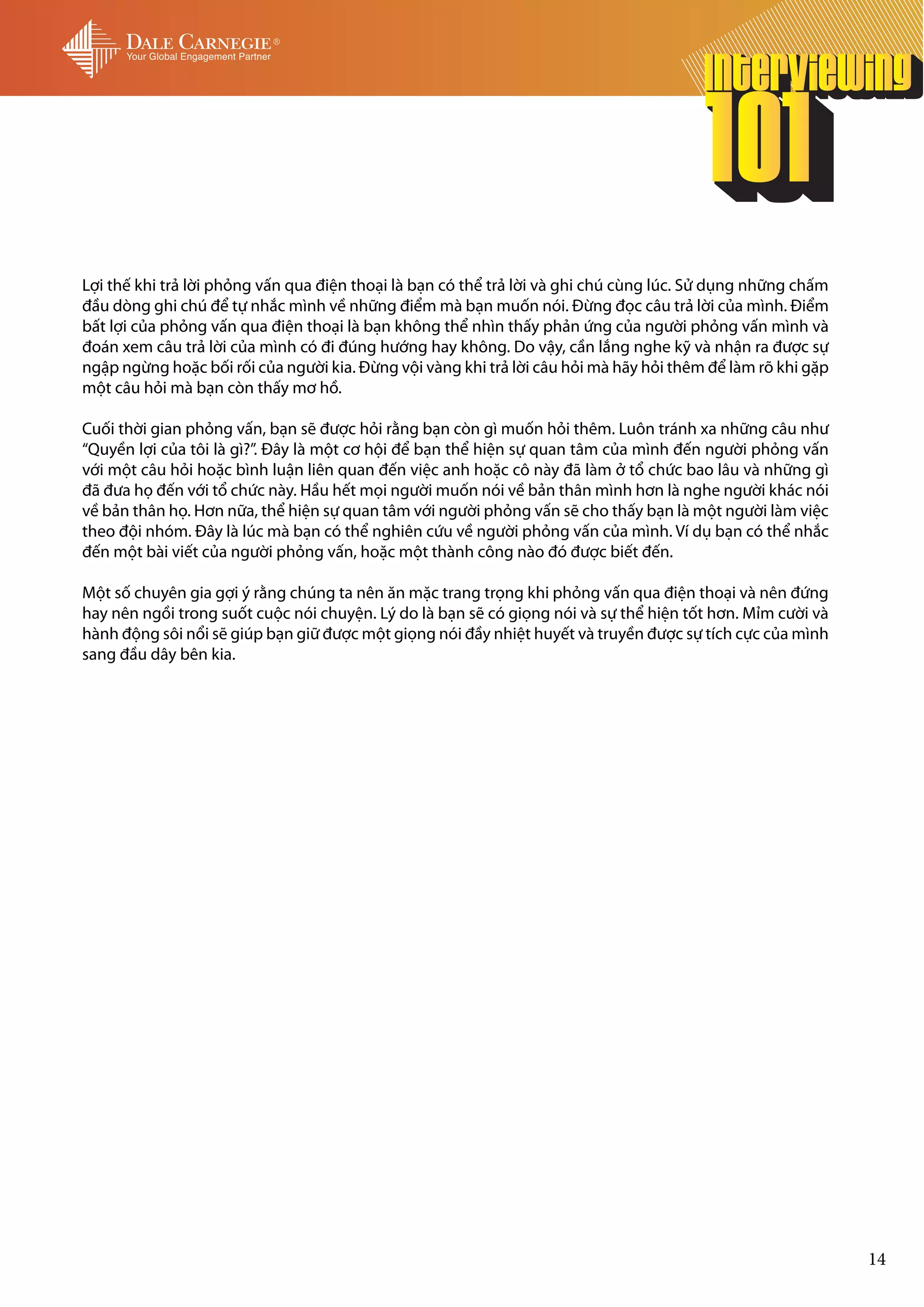 Lợi thế khi trả lời phỏng vấn qua điện thoại là bạn có thể trả lời và ghi chú cùng lúc. Sử dụng những chấm
đầu dòng ghi chú để tự nhắc mình về những điểm mà bạn muốn nói. Đừng đọc câu trả lời của mình. Điểm
bất lợi của phỏng vấn qua điện thoại là bạn không thể nhìn thấy phản ứng của người phỏng vấn mình và
đoán xem câu trả lời của mình có đi đúng hướng hay không. Do vậy, cần lắng nghe kỹ và nhận ra được sự
ngập ngừng hoặc bối rối của người kia. Đừng vội vàng khi trả lời câu hỏi mà hãy hỏi thêm để làm rõ khi gặp
một câu hỏi mà bạn còn thấy mơ hồ.

Cuối thời gian phỏng vấn, bạn sẽ được hỏi rằng bạn còn gì muốn hỏi thêm. Luôn tránh xa những câu như
“Quyền lợi của tôi là gì?”. Đây là một cơ hội để bạn thể hiện sự quan tâm của mình đến người phỏng vấn
với một câu hỏi hoặc bình luận liên quan đến việc anh hoặc cô này đã làm ở tổ chức bao lâu và những gì
đã đưa họ đến với tổ chức này. Hầu hết mọi người muốn nói về bản thân mình hơn là nghe người khác nói
về bản thân họ. Hơn nữa, thể hiện sự quan tâm với người phỏng vấn sẽ cho thấy bạn là một người làm việc
theo đội nhóm. Đây là lúc mà bạn có thể nghiên cứu về người phỏng vấn của mình. Ví dụ bạn có thể nhắc
đến một bài viết của người phỏng vấn, hoặc một thành công nào đó được biết đến.

Một số chuyên gia gợi ý rằng chúng ta nên ăn mặc trang trọng khi phỏng vấn qua điện thoại và nên đứng
hay nên ngồi trong suốt cuộc nói chuyện. Lý do là bạn sẽ có giọng nói và sự thể hiện tốt hơn. Mỉm cười và
hành động sôi nổi sẽ giúp bạn giữ được một giọng nói đầy nhiệt huyết và truyền được sự tích cực của mình
sang đầu dây bên kia.




                                                                                                             14
 