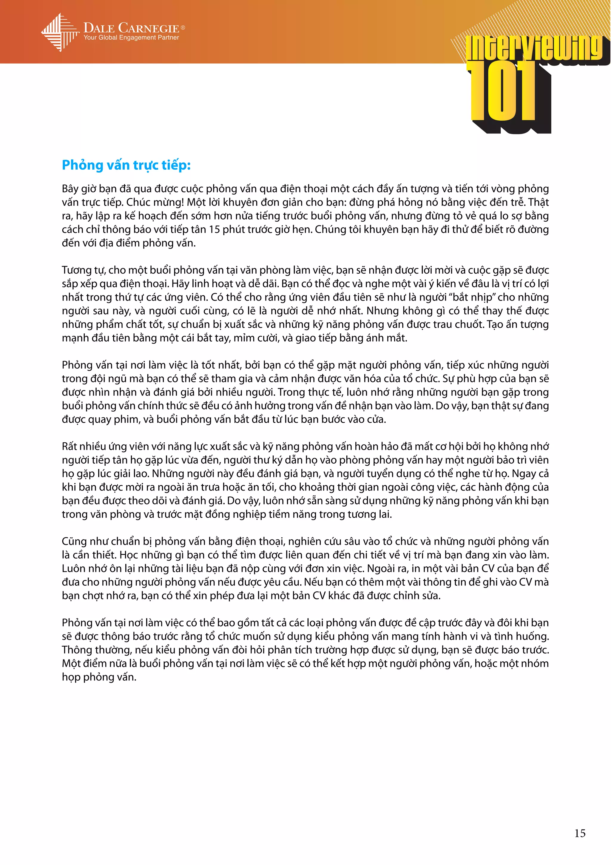 Phỏng vấn trực tiếp:
Bây giờ bạn đã qua được cuộc phỏng vấn qua điện thoại một cách đầy ấn tượng và tiến tới vòng phỏng
vấn trực tiếp. Chúc mừng! Một lời khuyên đơn giản cho bạn: đừng phá hỏng nó bằng việc đến trễ. Thật
ra, hãy lập ra kế hoạch đến sớm hơn nửa tiếng trước buổi phỏng vấn, nhưng đừng tỏ vẻ quá lo sợ bằng
cách chỉ thông báo với tiếp tân 15 phút trước giờ hẹn. Chúng tôi khuyên bạn hãy đi thử để biết rõ đường
đến với địa điểm phỏng vấn.

Tương tự, cho một buổi phỏng vấn tại văn phòng làm việc, bạn sẽ nhận được lời mời và cuộc gặp sẽ được
sắp xếp qua điện thoại. Hãy linh hoạt và dễ dãi. Bạn có thể đọc và nghe một vài ý kiến về đâu là vị trí có lợi
nhất trong thứ tự các ứng viên. Có thể cho rằng ứng viên đầu tiên sẽ như là người “bắt nhịp” cho những
người sau này, và người cuối cùng, có lẽ là người dễ nhớ nhất. Nhưng không gì có thể thay thế được
những phẩm chất tốt, sự chuẩn bị xuất sắc và những kỹ năng phỏng vấn được trau chuốt. Tạo ấn tượng
mạnh đầu tiên bằng một cái bắt tay, mỉm cười, và giao tiếp bằng ánh mắt.

Phỏng vấn tại nơi làm việc là tốt nhất, bởi bạn có thể gặp mặt người phỏng vấn, tiếp xúc những người
trong đội ngũ mà bạn có thể sẽ tham gia và cảm nhận được văn hóa của tổ chức. Sự phù hợp của bạn sẽ
được nhìn nhận và đánh giá bởi nhiều người. Trong thực tế, luôn nhớ rằng những người bạn gặp trong
buổi phỏng vấn chính thức sẽ đều có ảnh hưởng trong vấn đề nhận bạn vào làm. Do vậy, bạn thật sự đang
được quay phim, và buổi phỏng vấn bắt đầu từ lúc bạn bước vào cửa.

Rất nhiều ứng viên với năng lực xuất sắc và kỹ năng phỏng vấn hoàn hảo đã mất cơ hội bởi họ không nhớ
người tiếp tân họ gặp lúc vừa đến, người thư ký dẫn họ vào phòng phỏng vấn hay một người bảo trì viên
họ gặp lúc giải lao. Những người này đều đánh giá bạn, và người tuyển dụng có thể nghe từ họ. Ngay cả
khi bạn được mời ra ngoài ăn trưa hoặc ăn tối, cho khoảng thời gian ngoài công việc, các hành động của
bạn đều được theo dõi và đánh giá. Do vậy, luôn nhớ sẵn sàng sử dụng những kỹ năng phỏng vấn khi bạn
trong văn phòng và trước mặt đồng nghiệp tiềm năng trong tương lai.

Cũng như chuẩn bị phỏng vấn bằng điện thoại, nghiên cứu sâu vào tổ chức và những người phỏng vấn
là cần thiết. Học những gì bạn có thể tìm được liên quan đến chi tiết về vị trí mà bạn đang xin vào làm.
Luôn nhớ ôn lại những tài liệu bạn đã nộp cùng với đơn xin việc. Ngoài ra, in một vài bản CV của bạn để
đưa cho những người phỏng vấn nếu được yêu cầu. Nếu bạn có thêm một vài thông tin để ghi vào CV mà
bạn chợt nhớ ra, bạn có thể xin phép đưa lại một bản CV khác đã được chỉnh sửa.

Phỏng vấn tại nơi làm việc có thể bao gồm tất cả các loại phỏng vấn được đề cập trước đây và đôi khi bạn
sẽ được thông báo trước rằng tổ chức muốn sử dụng kiểu phỏng vấn mang tính hành vi và tình huống.
Thông thường, nếu kiểu phỏng vấn đòi hỏi phân tích trường hợp được sử dụng, bạn sẽ được báo trước.
Một điểm nữa là buổi phỏng vấn tại nơi làm việc sẽ có thể kết hợp một người phỏng vấn, hoặc một nhóm
họp phỏng vấn.




                                                                                                                 15
 