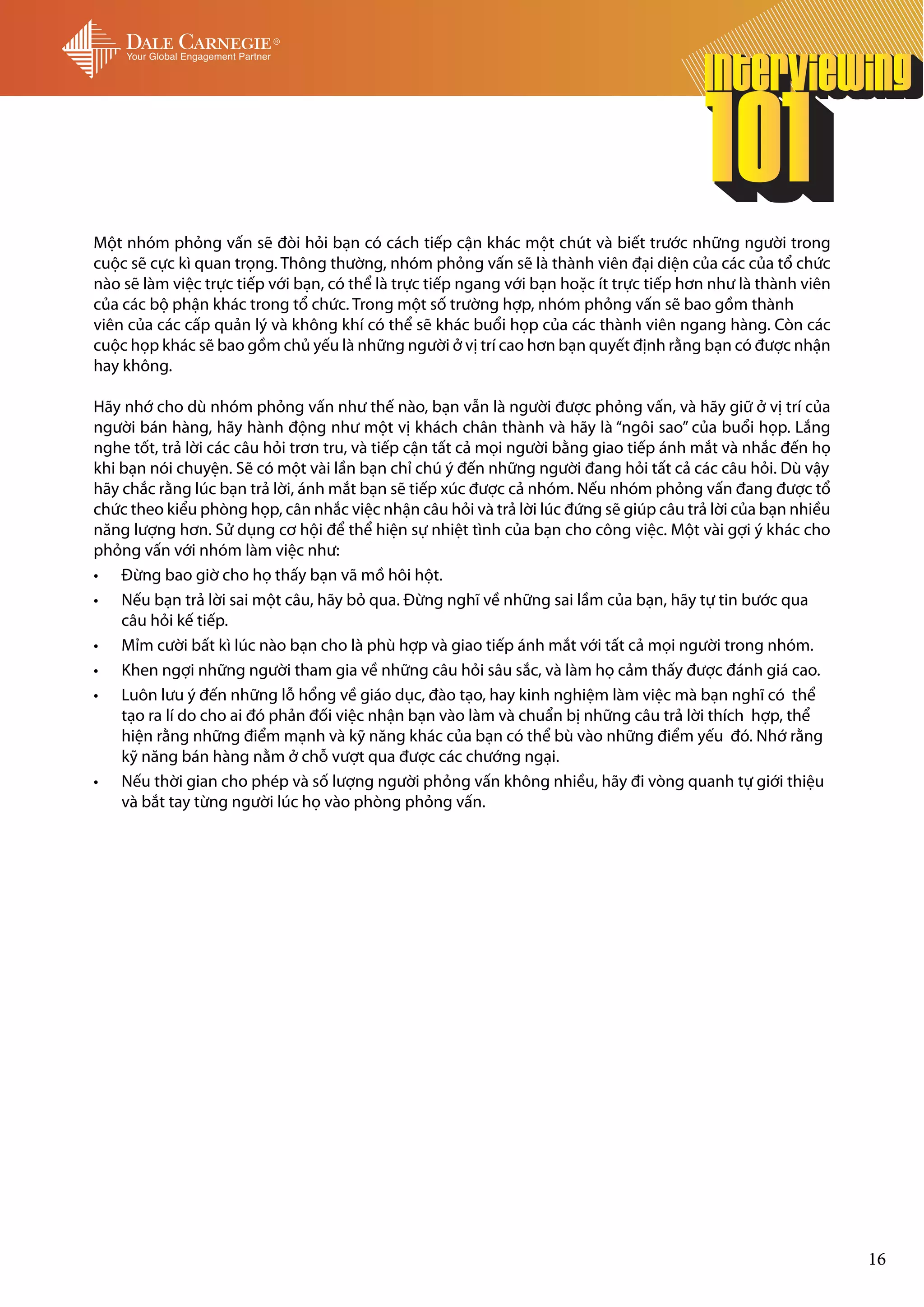 Một nhóm phỏng vấn sẽ đòi hỏi bạn có cách tiếp cận khác một chút và biết trước những người trong
cuộc sẽ cực kì quan trọng. Thông thường, nhóm phỏng vấn sẽ là thành viên đại diện của các của tổ chức
nào sẽ làm việc trực tiếp với bạn, có thể là trực tiếp ngang với bạn hoặc ít trực tiếp hơn như là thành viên
của các bộ phận khác trong tổ chức. Trong một số trường hợp, nhóm phỏng vấn sẽ bao gồm thành
viên của các cấp quản lý và không khí có thể sẽ khác buổi họp của các thành viên ngang hàng. Còn các
cuộc họp khác sẽ bao gồm chủ yếu là những người ở vị trí cao hơn bạn quyết định rằng bạn có được nhận
hay không.

Hãy nhớ cho dù nhóm phỏng vấn như thế nào, bạn vẫn là người được phỏng vấn, và hãy giữ ở vị trí của
người bán hàng, hãy hành động như một vị khách chân thành và hãy là “ngôi sao” của buổi họp. Lắng
nghe tốt, trả lời các câu hỏi trơn tru, và tiếp cận tất cả mọi người bằng giao tiếp ánh mắt và nhắc đến họ
khi bạn nói chuyện. Sẽ có một vài lần bạn chỉ chú ý đến những người đang hỏi tất cả các câu hỏi. Dù vậy
hãy chắc rằng lúc bạn trả lời, ánh mắt bạn sẽ tiếp xúc được cả nhóm. Nếu nhóm phỏng vấn đang được tổ
chức theo kiểu phòng họp, cân nhắc việc nhận câu hỏi và trả lời lúc đứng sẽ giúp câu trả lời của bạn nhiều
năng lượng hơn. Sử dụng cơ hội để thể hiện sự nhiệt tình của bạn cho công việc. Một vài gợi ý khác cho
phỏng vấn với nhóm làm việc như:
•	 Đừng bao giờ cho họ thấy bạn vã mồ hôi hột.
•	 Nếu bạn trả lời sai một câu, hãy bỏ qua. Đừng nghĩ về những sai lầm của bạn, hãy tự tin bước qua
    câu hỏi kế tiếp.
•	 Mỉm cười bất kì lúc nào bạn cho là phù hợp và giao tiếp ánh mắt với tất cả mọi người trong nhóm.
•	 Khen ngợi những người tham gia về những câu hỏi sâu sắc, và làm họ cảm thấy được đánh giá cao.
•	 Luôn lưu ý đến những lỗ hổng về giáo dục, đào tạo, hay kinh nghiệm làm việc mà bạn nghĩ có thể
    tạo ra lí do cho ai đó phản đối việc nhận bạn vào làm và chuẩn bị những câu trả lời thích hợp, thể
    hiện rằng những điểm mạnh và kỹ năng khác của bạn có thể bù vào những điểm yếu đó. Nhớ rằng
    kỹ năng bán hàng nằm ở chỗ vượt qua được các chướng ngại.
•	 Nếu thời gian cho phép và số lượng người phỏng vấn không nhiều, hãy đi vòng quanh tự giới thiệu
    và bắt tay từng người lúc họ vào phòng phỏng vấn.




                                                                                                               16
 