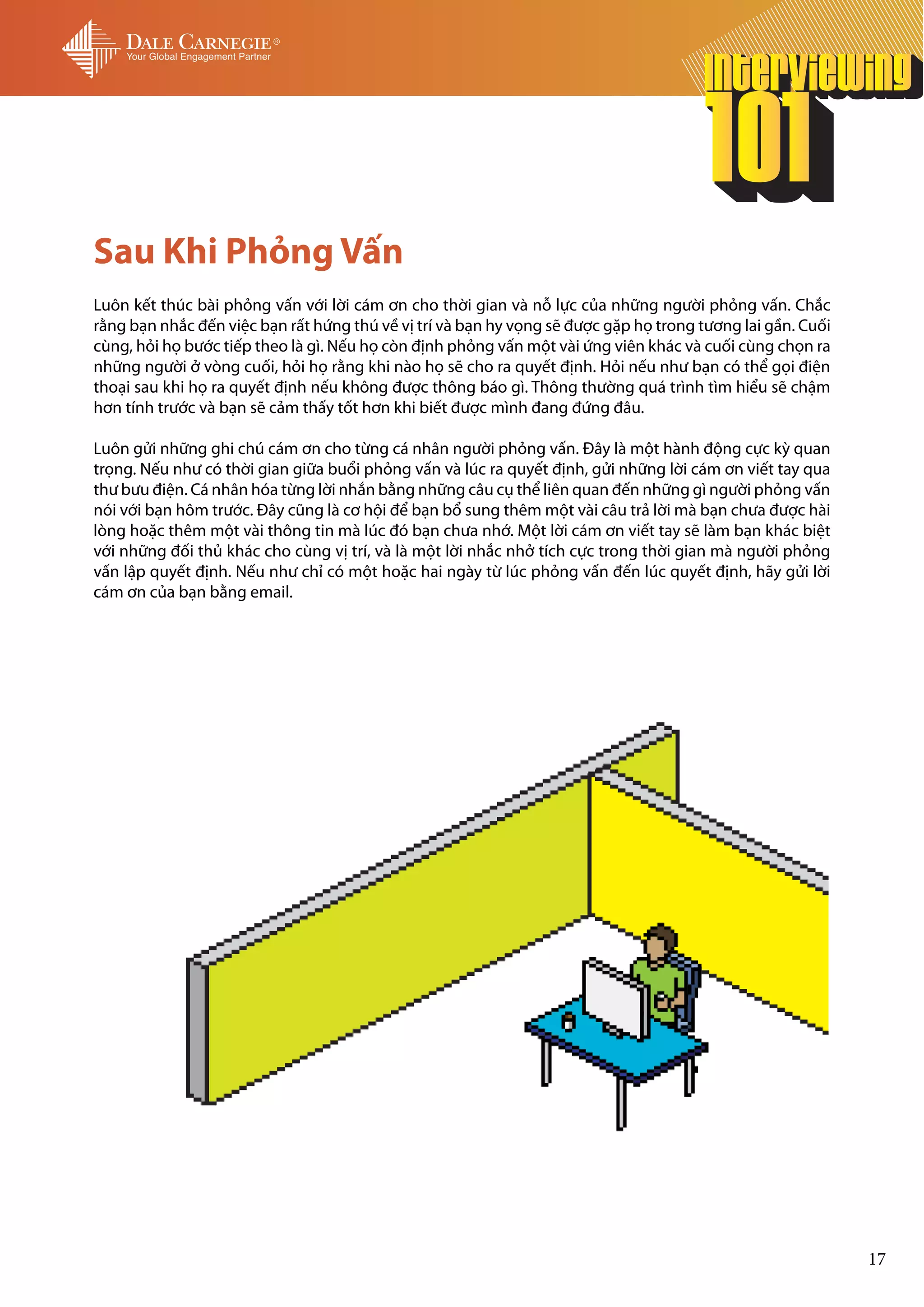 Sau Khi Phỏng Vấn
Luôn kết thúc bài phỏng vấn với lời cám ơn cho thời gian và nỗ lực của những người phỏng vấn. Chắc
rằng bạn nhắc đến việc bạn rất hứng thú về vị trí và bạn hy vọng sẽ được gặp họ trong tương lai gần. Cuối
cùng, hỏi họ bước tiếp theo là gì. Nếu họ còn định phỏng vấn một vài ứng viên khác và cuối cùng chọn ra
những người ở vòng cuối, hỏi họ rằng khi nào họ sẽ cho ra quyết định. Hỏi nếu như bạn có thể gọi điện
thoại sau khi họ ra quyết định nếu không được thông báo gì. Thông thường quá trình tìm hiểu sẽ chậm
hơn tính trước và bạn sẽ cảm thấy tốt hơn khi biết được mình đang đứng đâu.

Luôn gửi những ghi chú cám ơn cho từng cá nhân người phỏng vấn. Đây là một hành động cực kỳ quan
trọng. Nếu như có thời gian giữa buổi phỏng vấn và lúc ra quyết định, gửi những lời cám ơn viết tay qua
thư bưu điện. Cá nhân hóa từng lời nhắn bằng những câu cụ thể liên quan đến những gì người phỏng vấn
nói với bạn hôm trước. Đây cũng là cơ hội để bạn bổ sung thêm một vài câu trả lời mà bạn chưa được hài
lòng hoặc thêm một vài thông tin mà lúc đó bạn chưa nhớ. Một lời cám ơn viết tay sẽ làm bạn khác biệt
với những đối thủ khác cho cùng vị trí, và là một lời nhắc nhở tích cực trong thời gian mà người phỏng
vấn lập quyết định. Nếu như chỉ có một hoặc hai ngày từ lúc phỏng vấn đến lúc quyết định, hãy gửi lời
cám ơn của bạn bằng email.




                                                                                                            17
 