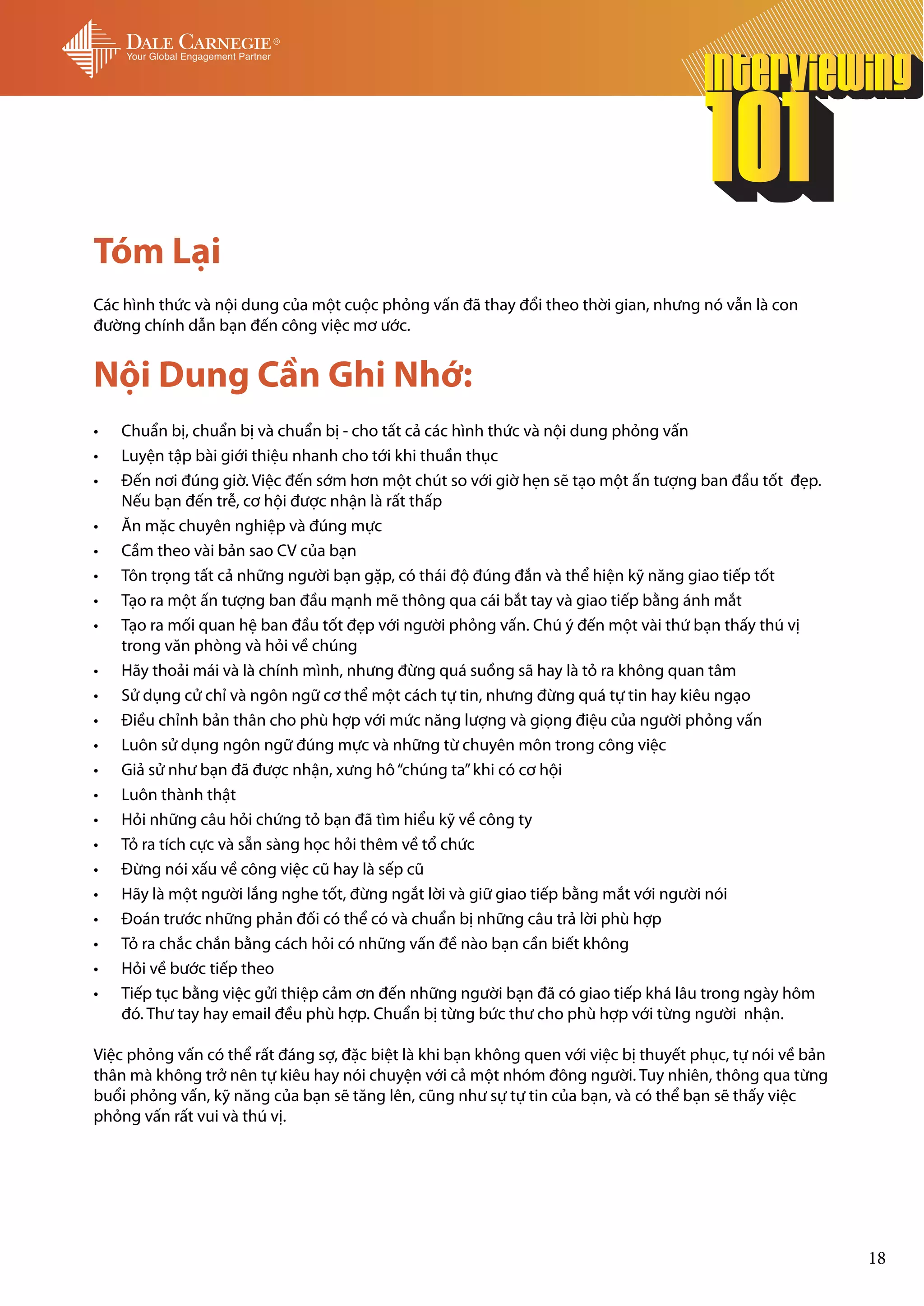 Tóm Lại
Các hình thức và nội dung của một cuộc phỏng vấn đã thay đổi theo thời gian, nhưng nó vẫn là con
đường chính dẫn bạn đến công việc mơ ước.


Nội Dung Cần Ghi Nhớ:
•	   Chuẩn bị, chuẩn bị và chuẩn bị - cho tất cả các hình thức và nội dung phỏng vấn
•	   Luyện tập bài giới thiệu nhanh cho tới khi thuần thục
•	   Đến nơi đúng giờ. Việc đến sớm hơn một chút so với giờ hẹn sẽ tạo một ấn tượng ban đầu tốt đẹp.
     Nếu bạn đến trễ, cơ hội được nhận là rất thấp
•	   Ăn mặc chuyên nghiệp và đúng mực
•	   Cầm theo vài bản sao CV của bạn
•	   Tôn trọng tất cả những người bạn gặp, có thái độ đúng đắn và thể hiện kỹ năng giao tiếp tốt
•	   Tạo ra một ấn tượng ban đầu mạnh mẽ thông qua cái bắt tay và giao tiếp bằng ánh mắt
•	   Tạo ra mối quan hệ ban đầu tốt đẹp với người phỏng vấn. Chú ý đến một vài thứ bạn thấy thú vị
     trong văn phòng và hỏi về chúng
•	   Hãy thoải mái và là chính mình, nhưng đừng quá suồng sã hay là tỏ ra không quan tâm
•	   Sử dụng cử chỉ và ngôn ngữ cơ thể một cách tự tin, nhưng đừng quá tự tin hay kiêu ngạo
•	   Điều chỉnh bản thân cho phù hợp với mức năng lượng và giọng điệu của người phỏng vấn
•	   Luôn sử dụng ngôn ngữ đúng mực và những từ chuyên môn trong công việc
•	   Giả sử như bạn đã được nhận, xưng hô “chúng ta” khi có cơ hội
•	   Luôn thành thật
•	   Hỏi những câu hỏi chứng tỏ bạn đã tìm hiểu kỹ về công ty
•	   Tỏ ra tích cực và sẵn sàng học hỏi thêm về tổ chức
•	   Đừng nói xấu về công việc cũ hay là sếp cũ
•	   Hãy là một người lắng nghe tốt, đừng ngắt lời và giữ giao tiếp bằng mắt với người nói
•	   Đoán trước những phản đối có thể có và chuẩn bị những câu trả lời phù hợp
•	   Tỏ ra chắc chắn bằng cách hỏi có những vấn đề nào bạn cần biết không
•	   Hỏi về bước tiếp theo
•	   Tiếp tục bằng việc gửi thiệp cảm ơn đến những người bạn đã có giao tiếp khá lâu trong ngày hôm
     đó. Thư tay hay email đều phù hợp. Chuẩn bị từng bức thư cho phù hợp với từng người nhận.

Việc phỏng vấn có thể rất đáng sợ, đặc biệt là khi bạn không quen với việc bị thuyết phục, tự nói về bản
thân mà không trở nên tự kiêu hay nói chuyện với cả một nhóm đông người. Tuy nhiên, thông qua từng
buổi phỏng vấn, kỹ năng của bạn sẽ tăng lên, cũng như sự tự tin của bạn, và có thể bạn sẽ thấy việc
phỏng vấn rất vui và thú vị.




                                                                                                           18
 