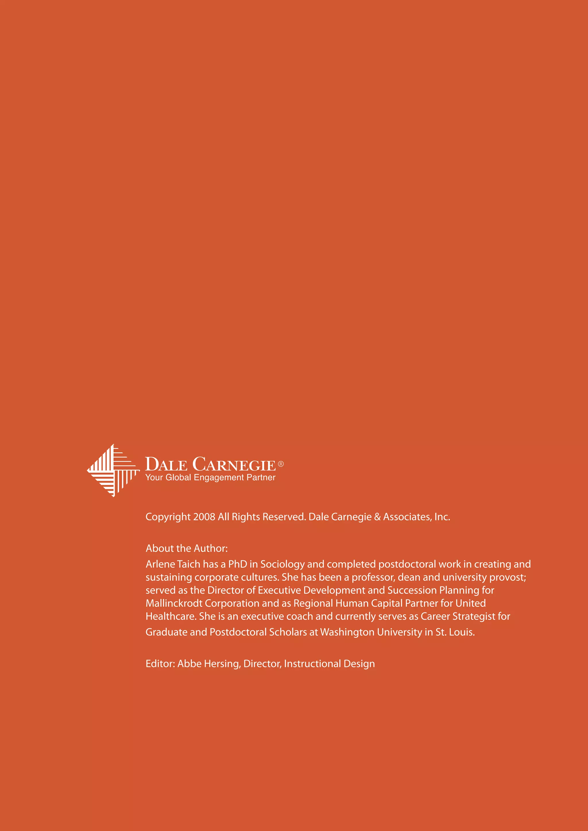 Copyright 2008 All Rights Reserved. Dale Carnegie & Associates, Inc.

About the Author:
Arlene Taich has a PhD in Sociology and completed postdoctoral work in creating and
sustaining corporate cultures. She has been a professor, dean and university provost;
served as the Director of Executive Development and Succession Planning for
Mallinckrodt Corporation and as Regional Human Capital Partner for United
Healthcare. She is an executive coach and currently serves as Career Strategist for
Graduate and Postdoctoral Scholars at Washington University in St. Louis.

Editor: Abbe Hersing, Director, Instructional Design




                                                                                        19
 