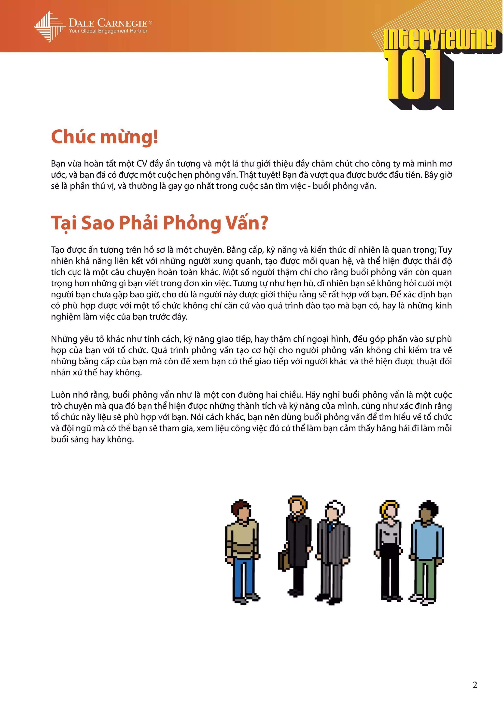 Chúc mừng!
Bạn vừa hoàn tất một CV đầy ấn tượng và một lá thư giới thiệu đầy chăm chút cho công ty mà mình mơ
ước, và bạn đã có được một cuộc hẹn phỏng vấn. Thật tuyệt! Bạn đã vượt qua được bước đầu tiên. Bây giờ
sẽ là phần thú vị, và thường là gay go nhất trong cuộc săn tìm việc - buổi phỏng vấn.



Tại Sao Phải Phỏng Vấn?
Tạo được ấn tượng trên hồ sơ là một chuyện. Bằng cấp, kỹ năng và kiến thức dĩ nhiên là quan trọng; Tuy
nhiên khả năng liên kết với những người xung quanh, tạo được mối quan hệ, và thể hiện được thái độ
tích cực là một câu chuyện hoàn toàn khác. Một số người thậm chí cho rằng buổi phỏng vấn còn quan
trọng hơn những gì bạn viết trong đơn xin việc. Tương tự như hẹn hò, dĩ nhiên bạn sẽ không hỏi cưới một
người bạn chưa gặp bao giờ, cho dù là người này được giới thiệu rằng sẽ rất hợp với bạn. Để xác định bạn
có phù hợp được với một tổ chức không chỉ căn cứ vào quá trình đào tạo mà bạn có, hay là những kinh
nghiệm làm việc của bạn trước đây.

Những yếu tố khác như tính cách, kỹ năng giao tiếp, hay thậm chí ngoại hình, đều góp phần vào sự phù
hợp của bạn với tổ chức. Quá trình phỏng vấn tạo cơ hội cho người phỏng vấn không chỉ kiểm tra về
những bằng cấp của bạn mà còn để xem bạn có thể giao tiếp với người khác và thể hiện được thuật đối
nhân xử thế hay không.

Luôn nhớ rằng, buổi phỏng vấn như là một con đường hai chiều. Hãy nghĩ buổi phỏng vấn là một cuộc
trò chuyện mà qua đó bạn thể hiện được những thành tích và kỹ năng của mình, cũng như xác định rằng
tổ chức này liệu sẽ phù hợp với bạn. Nói cách khác, bạn nên dùng buổi phỏng vấn để tìm hiểu về tổ chức
và đội ngũ mà có thể bạn sẽ tham gia, xem liệu công việc đó có thể làm bạn cảm thấy hăng hái đi làm mỗi
buổi sáng hay không.




                                                                                                           2
 