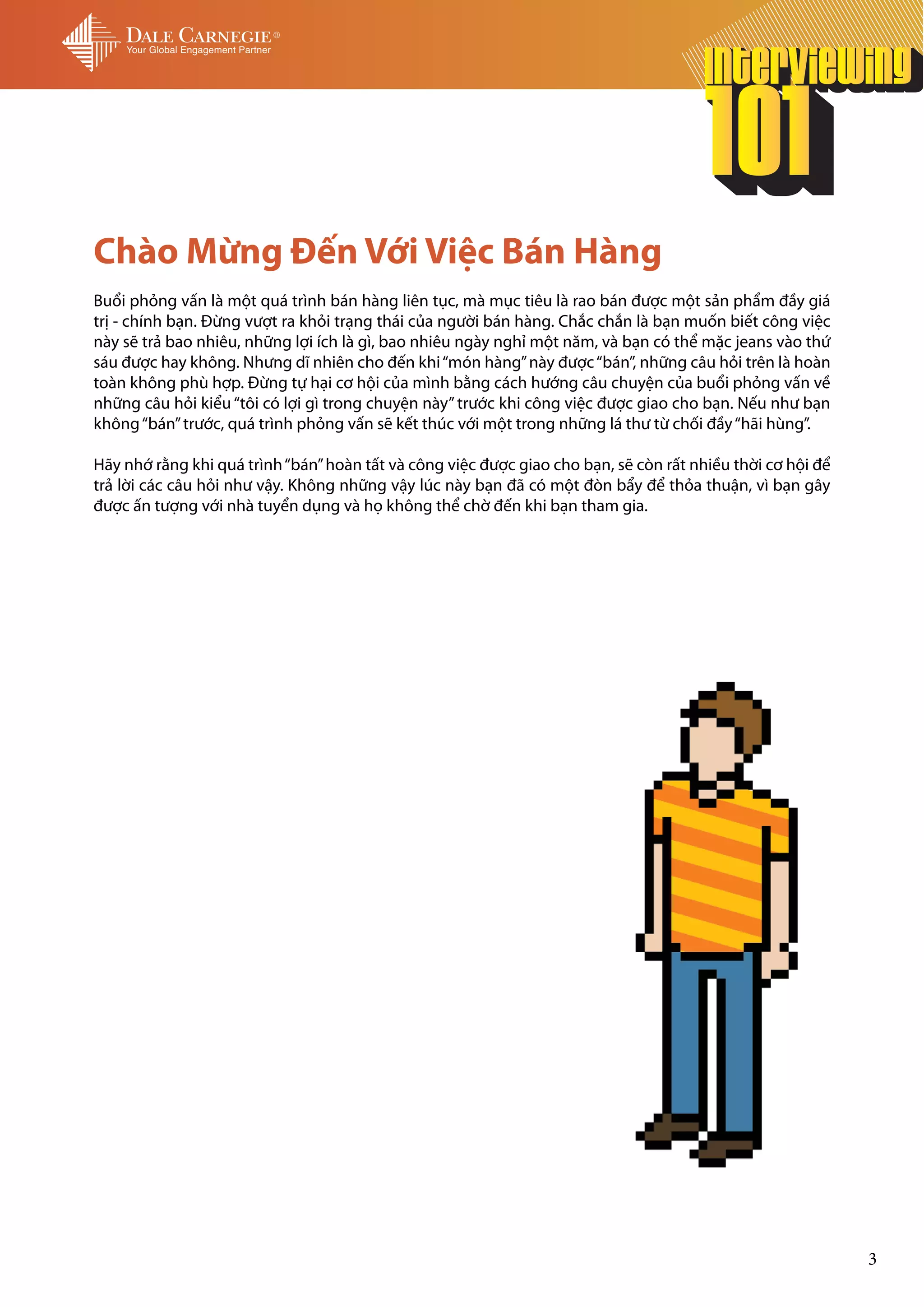 Chào Mừng Đến Với Việc Bán Hàng
Buổi phỏng vấn là một quá trình bán hàng liên tục, mà mục tiêu là rao bán được một sản phẩm đầy giá
trị - chính bạn. Đừng vượt ra khỏi trạng thái của người bán hàng. Chắc chắn là bạn muốn biết công việc
này sẽ trả bao nhiêu, những lợi ích là gì, bao nhiêu ngày nghỉ một năm, và bạn có thể mặc jeans vào thứ
sáu được hay không. Nhưng dĩ nhiên cho đến khi “món hàng” này được “bán”, những câu hỏi trên là hoàn
toàn không phù hợp. Đừng tự hại cơ hội của mình bằng cách hướng câu chuyện của buổi phỏng vấn về
những câu hỏi kiểu “tôi có lợi gì trong chuyện này” trước khi công việc được giao cho bạn. Nếu như bạn
không “bán” trước, quá trình phỏng vấn sẽ kết thúc với một trong những lá thư từ chối đầy “hãi hùng”.

Hãy nhớ rằng khi quá trình “bán” hoàn tất và công việc được giao cho bạn, sẽ còn rất nhiều thời cơ hội để
trả lời các câu hỏi như vậy. Không những vậy lúc này bạn đã có một đòn bẩy để thỏa thuận, vì bạn gây
được ấn tượng với nhà tuyển dụng và họ không thể chờ đến khi bạn tham gia.




                                                                                                            3
 