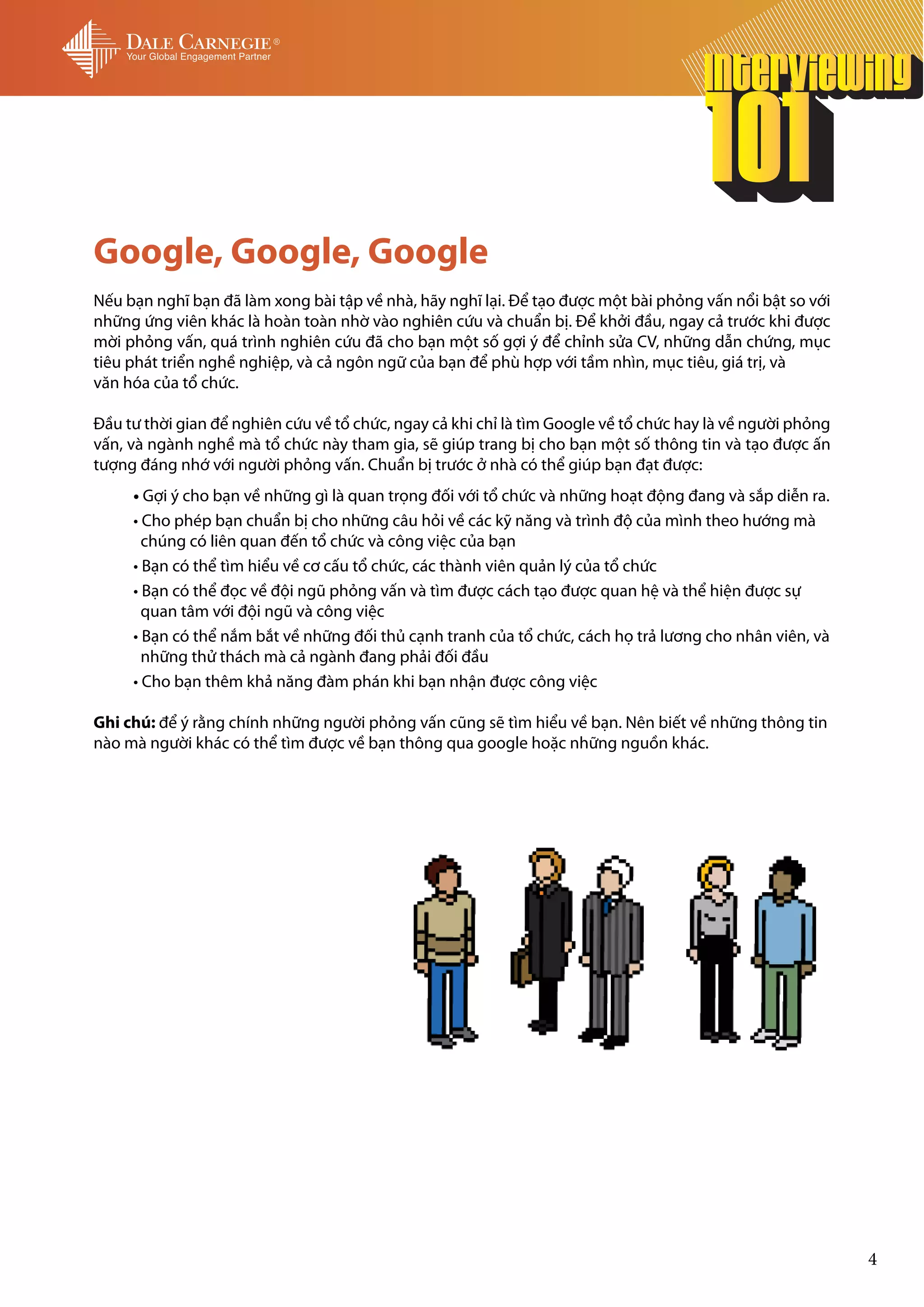 Google, Google, Google
Nếu bạn nghĩ bạn đã làm xong bài tập về nhà, hãy nghĩ lại. Để tạo được một bài phỏng vấn nổi bật so với
những ứng viên khác là hoàn toàn nhờ vào nghiên cứu và chuẩn bị. Để khởi đầu, ngay cả trước khi được
mời phỏng vấn, quá trình nghiên cứu đã cho bạn một số gợi ý để chỉnh sửa CV, những dẫn chứng, mục
tiêu phát triển nghề nghiệp, và cả ngôn ngữ của bạn để phù hợp với tầm nhìn, mục tiêu, giá trị, và
văn hóa của tổ chức.

Đầu tư thời gian để nghiên cứu về tổ chức, ngay cả khi chỉ là tìm Google về tổ chức hay là về người phỏng
vấn, và ngành nghề mà tổ chức này tham gia, sẽ giúp trang bị cho bạn một số thông tin và tạo được ấn
tượng đáng nhớ với người phỏng vấn. Chuẩn bị trước ở nhà có thể giúp bạn đạt được:
     • Gợi ý cho bạn về những gì là quan trọng đối với tổ chức và những hoạt động đang và sắp diễn ra.
     • Cho phép bạn chuẩn bị cho những câu hỏi về các kỹ năng và trình độ của mình theo hướng mà
       chúng có liên quan đến tổ chức và công việc của bạn
     • Bạn có thể tìm hiểu về cơ cấu tổ chức, các thành viên quản lý của tổ chức
     • Bạn có thể đọc về đội ngũ phỏng vấn và tìm được cách tạo được quan hệ và thể hiện được sự
       quan tâm với đội ngũ và công việc
     • Bạn có thể nắm bắt về những đối thủ cạnh tranh của tổ chức, cách họ trả lương cho nhân viên, và
       những thử thách mà cả ngành đang phải đối đầu
     • Cho bạn thêm khả năng đàm phán khi bạn nhận được công việc

Ghi chú: để ý rằng chính những người phỏng vấn cũng sẽ tìm hiểu về bạn. Nên biết về những thông tin
nào mà người khác có thể tìm được về bạn thông qua google hoặc những nguồn khác.




                                                                                                            4
 