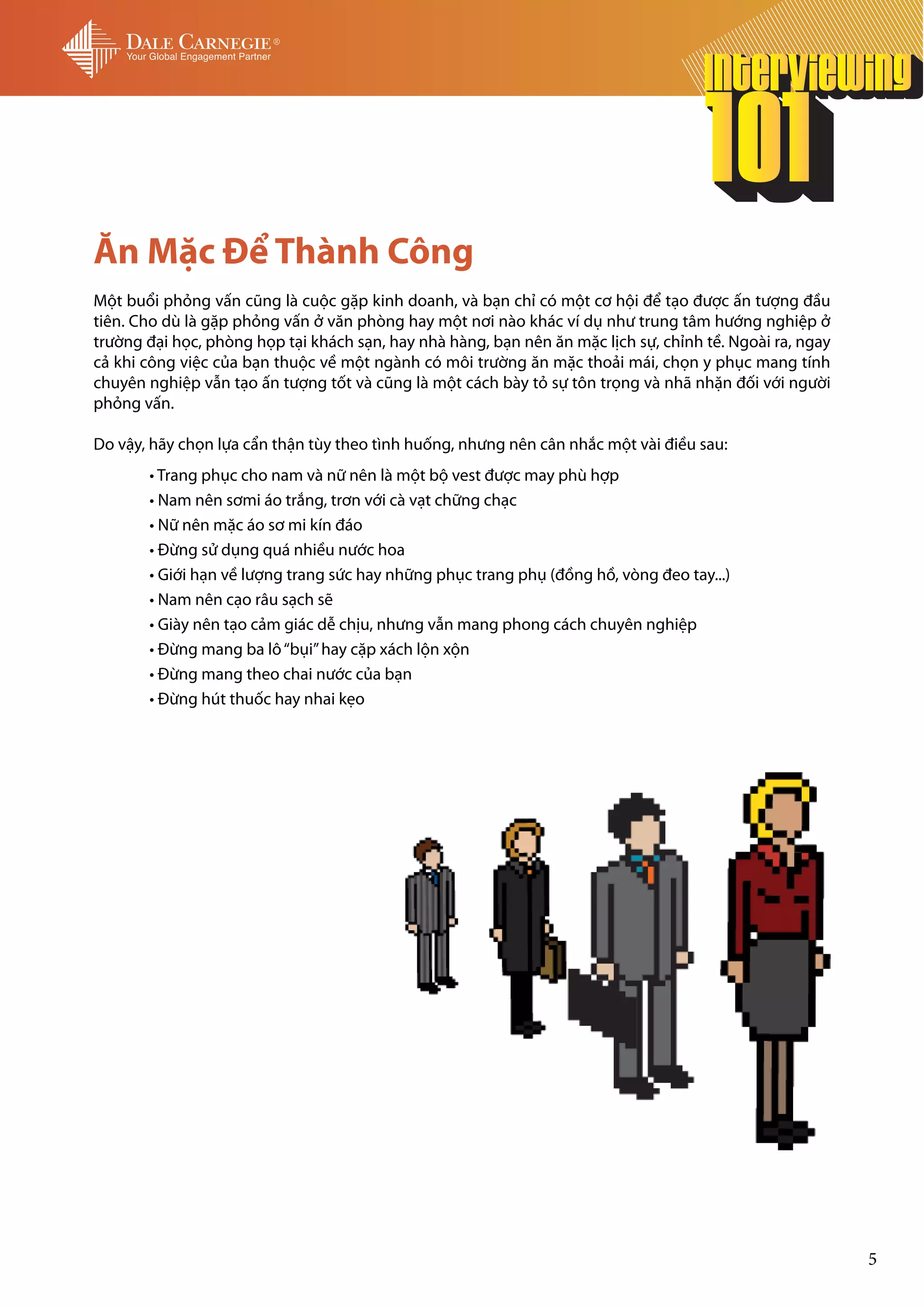 Ăn Mặc Để Thành Công
Một buổi phỏng vấn cũng là cuộc gặp kinh doanh, và bạn chỉ có một cơ hội để tạo được ấn tượng đầu
tiên. Cho dù là gặp phỏng vấn ở văn phòng hay một nơi nào khác ví dụ như trung tâm hướng nghiệp ở
trường đại học, phòng họp tại khách sạn, hay nhà hàng, bạn nên ăn mặc lịch sự, chỉnh tề. Ngoài ra, ngay
cả khi công việc của bạn thuộc về một ngành có môi trường ăn mặc thoải mái, chọn y phục mang tính
chuyên nghiệp vẫn tạo ấn tượng tốt và cũng là một cách bày tỏ sự tôn trọng và nhã nhặn đối với người
phỏng vấn.

Do vậy, hãy chọn lựa cẩn thận tùy theo tình huống, nhưng nên cân nhắc một vài điều sau:
	      • Trang phục cho nam và nữ nên là một bộ vest được may phù hợp
	      • Nam nên sơmi áo trắng, trơn với cà vạt chững chạc
	      • Nữ nên mặc áo sơ mi kín đáo
	      • Đừng sử dụng quá nhiều nước hoa
	      • Giới hạn về lượng trang sức hay những phục trang phụ (đồng hồ, vòng đeo tay...)
	      • Nam nên cạo râu sạch sẽ
	      • Giày nên tạo cảm giác dễ chịu, nhưng vẫn mang phong cách chuyên nghiệp
	      • Đừng mang ba lô “bụi” hay cặp xách lộn xộn
	      • Đừng mang theo chai nước của bạn
	      • Đừng hút thuốc hay nhai kẹo




                                                                                                          5
 