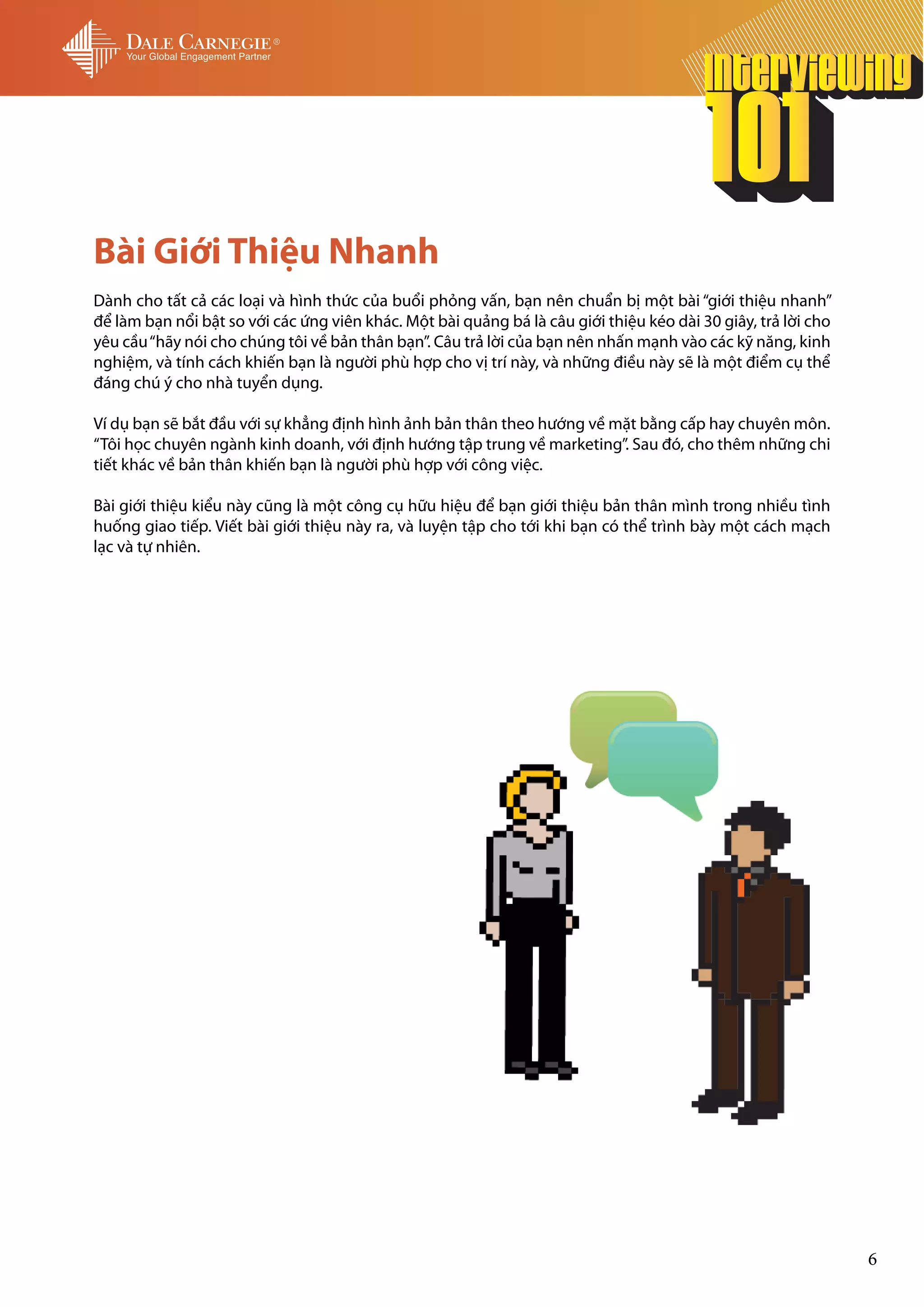 Bài Giới Thiệu Nhanh
Dành cho tất cả các loại và hình thức của buổi phỏng vấn, bạn nên chuẩn bị một bài “giới thiệu nhanh”
để làm bạn nổi bật so với các ứng viên khác. Một bài quảng bá là câu giới thiệu kéo dài 30 giây, trả lời cho
yêu cầu “hãy nói cho chúng tôi về bản thân bạn”. Câu trả lời của bạn nên nhấn mạnh vào các kỹ năng, kinh
nghiệm, và tính cách khiến bạn là người phù hợp cho vị trí này, và những điều này sẽ là một điểm cụ thể
đáng chú ý cho nhà tuyển dụng.

Ví dụ bạn sẽ bắt đầu với sự khẳng định hình ảnh bản thân theo hướng về mặt bằng cấp hay chuyên môn.
“Tôi học chuyên ngành kinh doanh, với định hướng tập trung về marketing”. Sau đó, cho thêm những chi
tiết khác về bản thân khiến bạn là người phù hợp với công việc.

Bài giới thiệu kiểu này cũng là một công cụ hữu hiệu để bạn giới thiệu bản thân mình trong nhiều tình
huống giao tiếp. Viết bài giới thiệu này ra, và luyện tập cho tới khi bạn có thể trình bày một cách mạch
lạc và tự nhiên.




                                                                                                               6
 