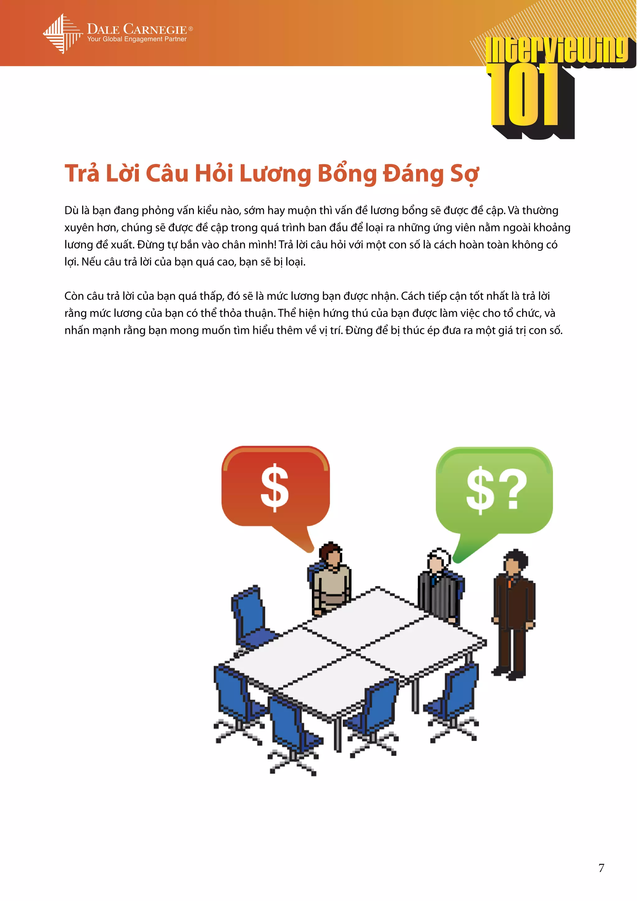 Trả Lời Câu Hỏi Lương Bổng Đáng Sợ
Dù là bạn đang phỏng vấn kiểu nào, sớm hay muộn thì vấn đề lương bổng sẽ được đề cập. Và thường
xuyên hơn, chúng sẽ được đề cập trong quá trình ban đầu để loại ra những ứng viên nằm ngoài khoảng
lương đề xuất. Đừng tự bắn vào chân mình! Trả lời câu hỏi với một con số là cách hoàn toàn không có
lợi. Nếu câu trả lời của bạn quá cao, bạn sẽ bị loại.

Còn câu trả lời của bạn quá thấp, đó sẽ là mức lương bạn được nhận. Cách tiếp cận tốt nhất là trả lời
rằng mức lương của bạn có thể thỏa thuận. Thể hiện hứng thú của bạn được làm việc cho tổ chức, và
nhấn mạnh rằng bạn mong muốn tìm hiểu thêm về vị trí. Đừng để bị thúc ép đưa ra một giá trị con số.




                                                                                                        7
 