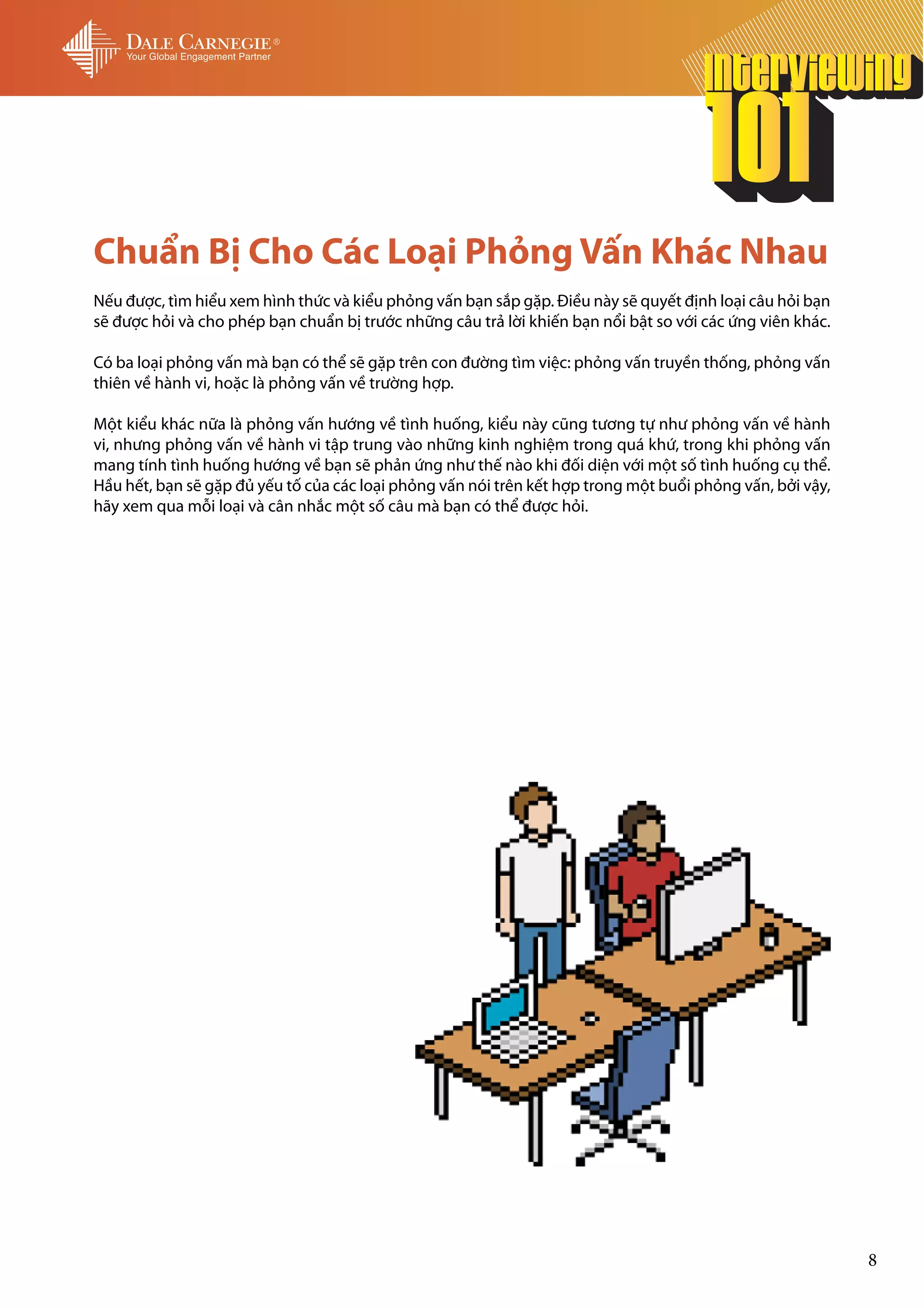Chuẩn Bị Cho Các Loại Phỏng Vấn Khác Nhau
Nếu được, tìm hiểu xem hình thức và kiểu phỏng vấn bạn sắp gặp. Điều này sẽ quyết định loại câu hỏi bạn
sẽ được hỏi và cho phép bạn chuẩn bị trước những câu trả lời khiến bạn nổi bật so với các ứng viên khác.

Có ba loại phỏng vấn mà bạn có thể sẽ gặp trên con đường tìm việc: phỏng vấn truyền thống, phỏng vấn
thiên về hành vi, hoặc là phỏng vấn về trường hợp.

Một kiểu khác nữa là phỏng vấn hướng về tình huống, kiểu này cũng tương tự như phỏng vấn về hành
vi, nhưng phỏng vấn về hành vi tập trung vào những kinh nghiệm trong quá khứ, trong khi phỏng vấn
mang tính tình huống hướng về bạn sẽ phản ứng như thế nào khi đối diện với một số tình huống cụ thể.
Hầu hết, bạn sẽ gặp đủ yếu tố của các loại phỏng vấn nói trên kết hợp trong một buổi phỏng vấn, bởi vậy,
hãy xem qua mỗi loại và cân nhắc một số câu mà bạn có thể được hỏi.




                                                                                                           8
 