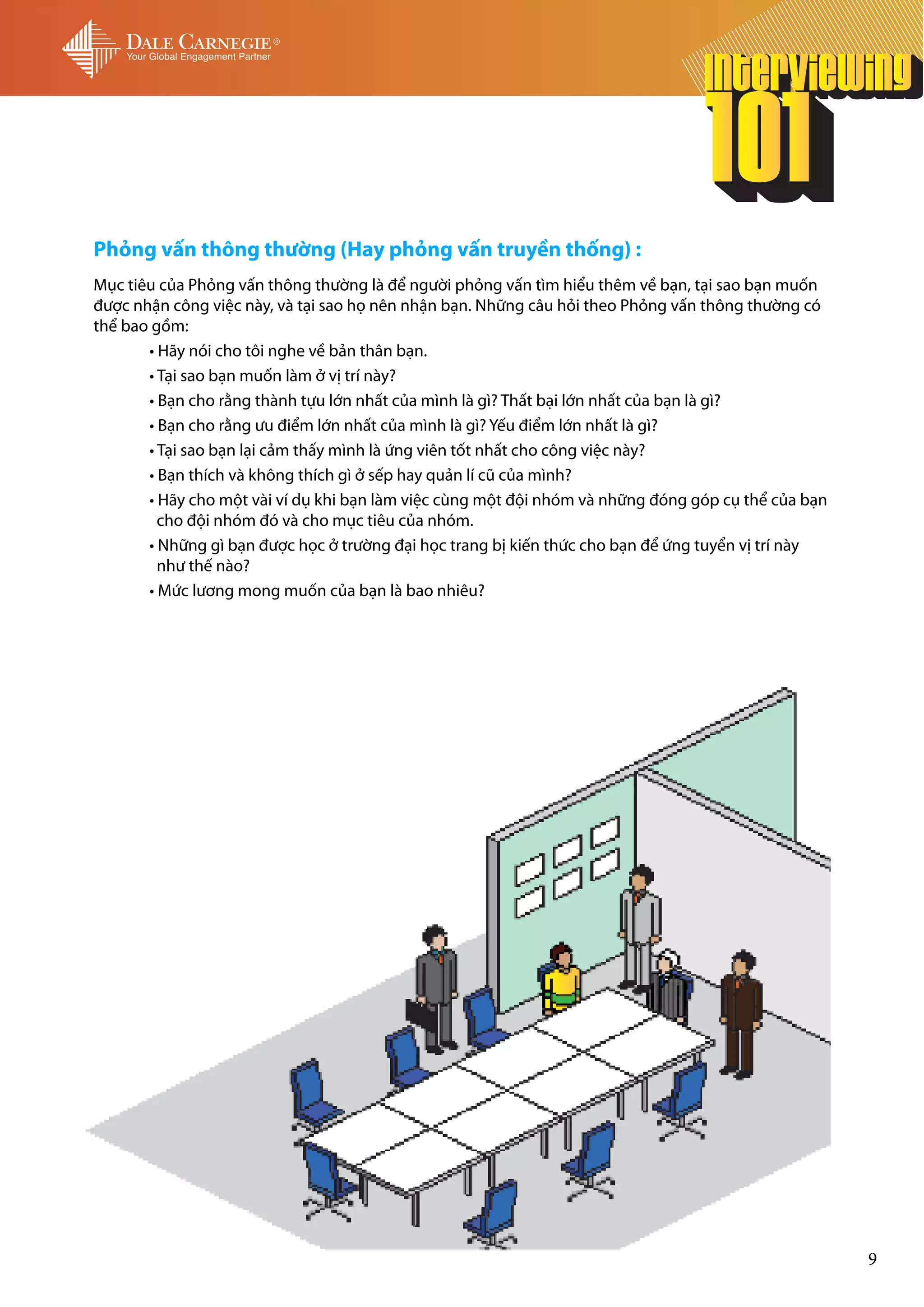 Phỏng vấn thông thường (Hay phỏng vấn truyền thống) :
Mục tiêu của Phỏng vấn thông thường là để người phỏng vấn tìm hiểu thêm về bạn, tại sao bạn muốn
được nhận công việc này, và tại sao họ nên nhận bạn. Những câu hỏi theo Phỏng vấn thông thường có
thể bao gồm:
	      • Hãy nói cho tôi nghe về bản thân bạn.
	      • Tại sao bạn muốn làm ở vị trí này?
	      • Bạn cho rằng thành tựu lớn nhất của mình là gì? Thất bại lớn nhất của bạn là gì?
	      • Bạn cho rằng ưu điểm lớn nhất của mình là gì? Yếu điểm lớn nhất là gì?
	      • Tại sao bạn lại cảm thấy mình là ứng viên tốt nhất cho công việc này?
	      • Bạn thích và không thích gì ở sếp hay quản lí cũ của mình?
	      • Hãy cho một vài ví dụ khi bạn làm việc cùng một đội nhóm và những đóng góp cụ thể của bạn 	
	        cho đội nhóm đó và cho mục tiêu của nhóm.
	      • Những gì bạn được học ở trường đại học trang bị kiến thức cho bạn để ứng tuyển vị trí này 	
  	      như thế nào?
	      • Mức lương mong muốn của bạn là bao nhiêu?




                                                                                                       9
 