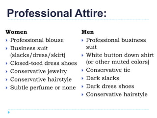 Professional Attire:
Women                     Men
 Professional blouse      Professional business
 Business suit             suit
  (slacks/dress/skirt)     White button down shirt
 Closed-toed dress shoes   (or other muted colors)
 Conservative jewelry     Conservative tie

 Conservative hairstyle   Dark slacks

 Subtle perfume or none  Dark dress shoes
                           Conservative hairstyle
 