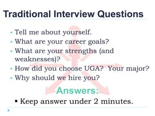 Traditional Interview Questions
    Tell me about yourself.
    What are your career goals?
    What are your strengths (and
     weaknesses)?
    How did you choose UGA? Your major?
    Why should we hire you?

               Answers:
      Keep answer under 2 minutes.
 