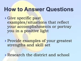 How to Answer Questions
 Givespecific past
 examples/situations that reflect
 your accomplishments or portray
 you in a positive light

 Provideexamples of your greatest
 strengths and skill set

 Research   the district and school
 