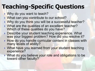 Teaching-Specific Questions
   Why do you want to teach?
   What can you contribute to our school?
   Why do you think you will be a successful teacher?
   What are the qualities of an excellent teacher?
    Which of these qualities do you have?
   Describe your student teaching experience. What
    was your biggest problem? How did you resolve it?
   How do you handle curricular content in classes with
    many levels of ability?
   What have you learned from your student teaching
    experience?
   What do you believe your role and obligations to be
    toward other faculty?
 