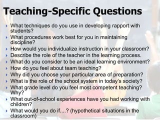 Teaching-Specific Questions
   What techniques do you use in developing rapport with
    students?
   What procedures work best for you in maintaining
    discipline?
   How would you individualize instruction in your classroom?
   Describe the role of the teacher in the learning process.
   What do you consider to be an ideal learning environment?
   How do you feel about team teaching?
   Why did you choose your particular area of preparation?
   What is the role of the school system in today’s society?
   What grade level do you feel most competent teaching?
    Why?
   What out-of-school experiences have you had working with
    children?
   What would you do if....? (hypothetical situations in the
    classroom)
 