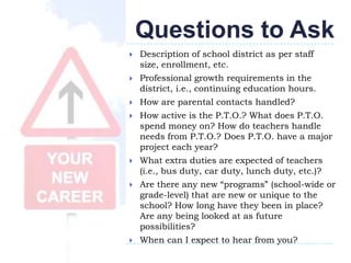 Questions to Ask
   Description of school district as per staff
    size, enrollment, etc.
   Professional growth requirements in the
    district, i.e., continuing education hours.
   How are parental contacts handled?
   How active is the P.T.O.? What does P.T.O.
    spend money on? How do teachers handle
    needs from P.T.O.? Does P.T.O. have a major
    project each year?
   What extra duties are expected of teachers
    (i.e., bus duty, car duty, lunch duty, etc.)?
   Are there any new “programs” (school-wide or
    grade-level) that are new or unique to the
    school? How long have they been in place?
    Are any being looked at as future
    possibilities?
   When can I expect to hear from you?
 
