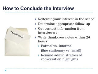 How to Conclude the Interview

                Reiterate your interest in the school
                Determine appropriate follow-up
                Get contact information from
                 interviewers
                Write thank-you notes within 24
                 hours
                  Formal vs. Informal
                   (fine stationary vs. email)
                  Remind administrators of
                   conversation highlights
 