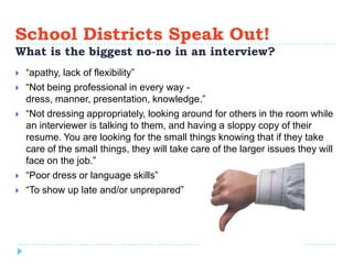School Districts Speak Out!
What is the biggest no-no in an interview?
   “apathy, lack of flexibility”
   “Not being professional in every way -
    dress, manner, presentation, knowledge.”
   “Not dressing appropriately, looking around for others in the room while
    an interviewer is talking to them, and having a sloppy copy of their
    resume. You are looking for the small things knowing that if they take
    care of the small things, they will take care of the larger issues they will
    face on the job.”
   “Poor dress or language skills”
   “To show up late and/or unprepared”
 