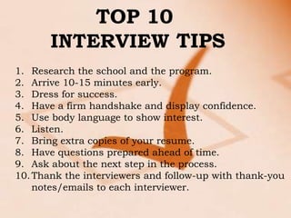 TOP 10
       INTERVIEW TIPS
1. Research the school and the program.
2. Arrive 10-15 minutes early.
3. Dress for success.
4. Have a firm handshake and display confidence.
5. Use body language to show interest.
6. Listen.
7. Bring extra copies of your resume.
8. Have questions prepared ahead of time.
9. Ask about the next step in the process.
10. Thank the interviewers and follow-up with thank-you
    notes/emails to each interviewer.
 