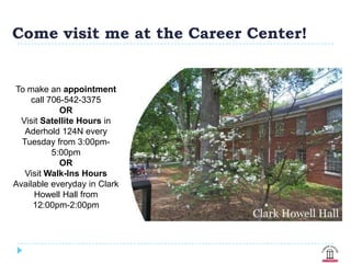 Come visit me at the Career Center!


To make an appointment
    call 706-542-3375
            OR
  Visit Satellite Hours in
   Aderhold 124N every
  Tuesday from 3:00pm-
          5:00pm
            OR
   Visit Walk-Ins Hours
Available everyday in Clark
     Howell Hall from
     12:00pm-2:00pm
 