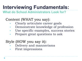Interviewing Fundamentals:
What do School Administrators Look for?

 Content (WHAT you say):
       Clearly articulate career goals
       Demonstrate knowledge of profession
       Use specific examples, success stories
       Prepare great questions to ask

 Style (HOW you say it):
       Delivery and mannerisms
       First impressions
 