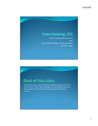 8/24/2009




                                  Keys to a great job interview
                                                           And
                         Successful strategies on job searching
                                                 By Tim Logan
                                                 B Ti L




Provide you with a set of tools/procedures to prepare you for a
job interview. This is done through a series of slides laying out
the concepts of the job interview along with role playing
actions.




                                                                           1
 