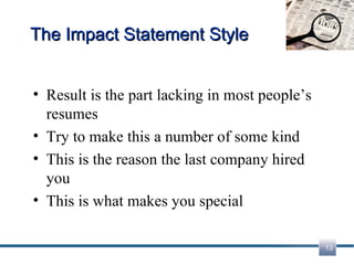 The Impact Statement Style Result is the part lacking in most people’s resumes Try to make this a number of some kind This is the reason the last company hired you This is what makes you special 