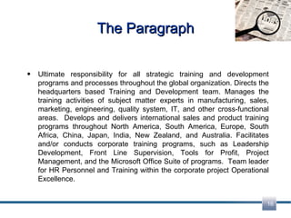 The Paragraph Ultimate responsibility for all strategic training and development programs and processes throughout the global organization. Directs the headquarters based Training and Development team. Manages the training activities of subject matter experts in manufacturing, sales, marketing, engineering, quality system, IT, and other cross-functional areas.  Develops and delivers international sales and product training programs throughout North America, South America, Europe, South Africa, China, Japan, India, New Zealand, and Australia. Facilitates and/or conducts corporate training programs, such as Leadership Development, Front Line Supervision, Tools for Profit, Project Management, and the Microsoft Office Suite of programs.  Team leader for HR Personnel and Training within the corporate project Operational Excellence. 