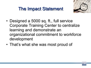 The Impact Statement Designed a 5000 sq. ft., full service Corporate Training Center to centralize learning and demonstrate an organizational commitment to workforce development That’s what she was most proud of 