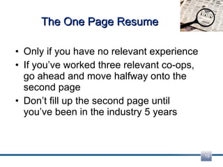 The One Page Resume Only if you have no relevant experience If you’ve worked three relevant co-ops, go ahead and move halfway onto the second page Don’t fill up the second page until you’ve been in the industry 5 years 