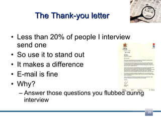 The Thank-you letter Less than 20% of people I interview send one So use it to stand out It makes a difference E-mail is fine Why? Answer those questions you flubbed during interview 