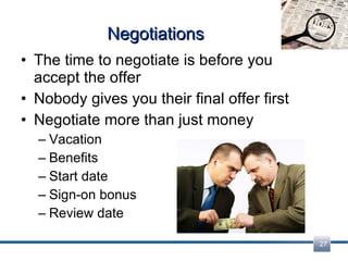 Negotiations The time to negotiate is before you accept the offer Nobody gives you their final offer first Negotiate more than just money Vacation Benefits Start date Sign-on bonus Review date 
