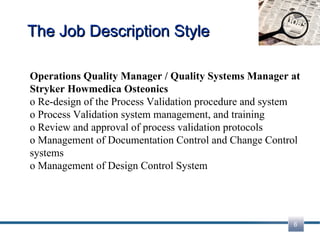 The Job Description Style Operations Quality Manager / Quality Systems Manager at Stryker Howmedica Osteonics o Re-design of the Process Validation procedure and system  o Process Validation system management, and training  o Review and approval of process validation protocols  o Management of Documentation Control and Change Control systems  o Management of Design Control System  