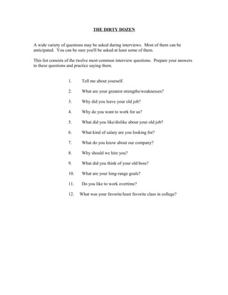 THE DIRTY DOZEN


A wide variety of questions may be asked during interviews. Most of them can be
anticipated. You can be sure you'll be asked at least some of them.

This list consists of the twelve most common interview questions. Prepare your answers
to these questions and practice saying them.


                  1.      Tell me about yourself.

                  2.      What are your greatest strengths/weaknesses?

                  3.      Why did you leave your old job?

                  4.      Why do you want to work for us?

                  5.      What did you like/dislike about your old job?

                  6.      What kind of salary are you looking for?

                  7.      What do you know about our company?

                  8.      Why should we hire you?

                  9.      What did you think of your old boss?

                  10.     What are your long-range goals?

                  11.     Do you like to work overtime?

                  12.   What was your favorite/least favorite class in college?
 