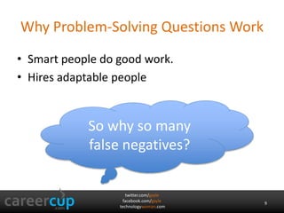 twitter.com/gayle
facebook.com/gayle
technologywoman.com
Why Problem-Solving Questions Work
• Smart people do good work.
• Hires adaptable people
So why so many
false negatives?
9
 