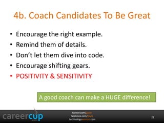 twitter.com/gayle
facebook.com/gayle
technologywoman.com
4b. Coach Candidates To Be Great
• Encourage the right example.
• Remind them of details.
• Don’t let them dive into code.
• Encourage shifting gears.
• POSITIVITY & SENSITIVITY
A good coach can make a HUGE difference!
21
 
