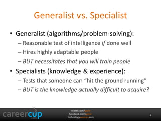 twitter.com/gayle
facebook.com/gayle
technologywoman.com
Generalist vs. Specialist
• Generalist (algorithms/problem-solving):
– Reasonable test of intelligence if done well
– Hires highly adaptable people
– BUT necessitates that you will train people
• Specialists (knowledge & experience):
– Tests that someone can “hit the ground running”
– BUT is the knowledge actually difficult to acquire?
6
 