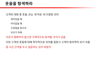 웃음을 탐색하라
고객의 대화 중 웃음, 또는 ‘웃겨요’ 의 다양한 의미
재미있을 때
어이없을 때
신경질을 참으려
비꼬기 위해
이유가 명확하지 않으면 구체적으로 탐색할 가치가 있음
다만 고객의 웃음에 대해 즉각적으로 의미를 질문시 고객이 방어적이 되기 쉬움
좀 시간 간격을 두고 질문하는 것이 바람직
 
