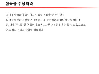 침묵을 수용하라
고객에게 충분히 생각하고 대답할 시간을 주어야 한다
얼마나 충분한 시간을 기다리는지에 따라 답변의 퀄리티가 달라진다
단, 너무 긴 시간 동안 말이 없으면… 자칫 거북한 침묵이 될 수도 있으므로
어느 정도 선에서 균형이 필요하다
 