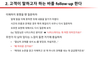 2. 고객이 말하고자 하는 바를 follow-up 한다
이해하지 못했을 땐 질문하자
앞에 말을 이해 못하면 뒤에 내용을 알기가 어렵다
시간의 흐름과 관계된 경우 특히 헷갈리기 쉬우니 다시 질문하자
모호한 표현에 대해서도 다시 질문해 보자
Ex) “팀장님은 나이스하신 분이죠”  “나이스하다는 게 어떤 의미인가요?”
무언가 더 남아 있다는 느낌이 들면 거기에 충실하자
• “열심히 과제를 내서 A+를 받았죠. 아쉽지만…”
• “왜 아쉬운 건가요?”
• “제대로 논문을 읽고 이해하고 낸 게 아니라 과제를 내는 데 급급했거든요”
 