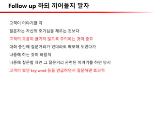 Follow up 하되 끼어들지 말자
고객이 이야기할 때
질문자는 자신의 호기심을 채우는 것보다
고객의 흐름이 끊기지 않도록 주의하는 것이 중요
대화 중간에 질문거리가 있더라도 메모해 두었다가
나중에 하는 것이 바람직
나중에 질문할 때엔 그 질문거리 관련된 이야기를 하던 당시
고객이 썼던 key word 등을 언급하면서 질문하면 효과적
 