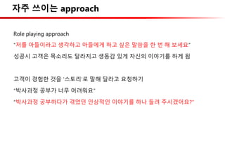 자주 쓰이는 approach
Role playing approach
“저를 아들이라고 생각하고 아들에게 하고 싶은 말씀을 한 번 해 보세요”
성공시 고객은 목소리도 달라지고 생동감 있게 자신의 이야기를 하게 됨
고객이 경험한 것을 ‘스토리’로 말해 달라고 요청하기
“박사과정 공부가 너무 어려워요”
“박사과정 공부하다가 겪었던 인상적인 이야기를 하나 들려 주시겠어요?”
 