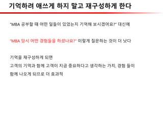 기억하려 애쓰게 하지 말고 재구성하게 한다
“MBA 공부할 때 어떤 일들이 있었는지 기억해 보시겠어요?” 대신에
“MBA 당시 어떤 경험들을 하셨나요?” 이렇게 질문하는 것이 더 낫다
기억을 재구성하게 되면
고객의 기억과 함께 고객이 지금 중요하다고 생각하는 가치, 경험 들이
함께 나오게 되므로 더 효과적
 