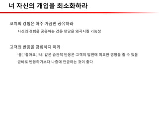 너 자신의 개입을 최소화하라
코치의 경험은 아주 가끔만 공유하라
자신의 경험을 공유하는 것은 면담을 왜곡시킬 가능성
고객의 반응을 강화하지 마라
‘음’, ‘좋아요’, ‘네’ 같은 습관적 반응은 고객의 답변에 미묘한 영향을 줄 수 있음
곧바로 반응하기보다 나중에 언급하는 것이 좋다
 