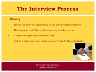 The Interview Process
•       Closing

    –     You will be given the opportunity to ask your prepared questions

    –     The interviewer will discuss the next stages in the process

    –     If they do not give you a timeline – ASK

    –     End on a courteous note: thank the interviewer for the opportunity
 