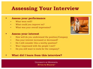 Assessing Your Interview
•       Assess your performance
    –     What went well?
    –     What could you improve on?
    –     What was your overall impression?


•       Assess your interest
    –     How well do you understand the position/Company
    –     Has your interest increased or decreased?
    –     Do I still consider this a worthy position?
    –     Was I impressed with the people I met?
    –     Do you still want to work for the company?


•       What did I learn from this interview?
 