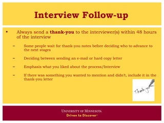 Interview Follow-up
•       Always send a thank-you to the interviewer(s) within 48 hours
        of the interview
    –      Some people wait for thank-you notes before deciding who to advance to
           the next stages

    –      Deciding between sending an e-mail or hard copy letter

    –      Emphasis what you liked about the process/Interview

    –      If there was something you wanted to mention and didn’t, include it in the
           thank-you letter
 