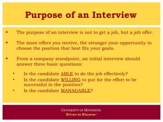 Purpose of an Interview
•       The purpose of an interview is not to get a job, but a job offer.

•       The more offers you receive, the stronger your opportunity to
        choose the position that best fits your goals.

•       From a company standpoint, an initial interview should
        answer three basic questions:

    •      Is the candidate ABLE to do the job effectively?
    •      Is the candidate WILLING to put for the effort to be
           successful in the position?
    •      Is the candidate MANAGABLE?
 