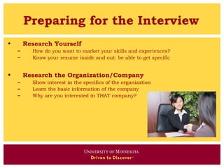 Preparing for the Interview
•       Research Yourself
    –     How do you want to market your skills and experiences?
    –     Know your resume inside and out: be able to get specific


•       Research the Organization/Company
    –     Show interest in the specifics of the organization
    –     Learn the basic information of the company
    –     Why are you interested in THAT company?
 